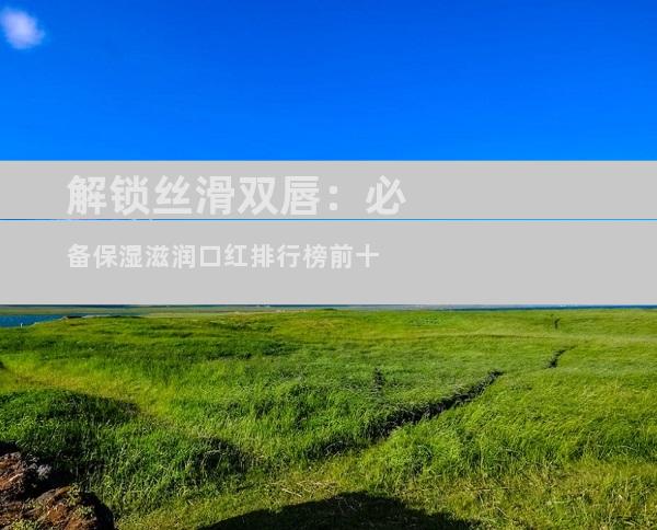解锁丝滑双唇：必备保湿滋润口红排行榜前十
